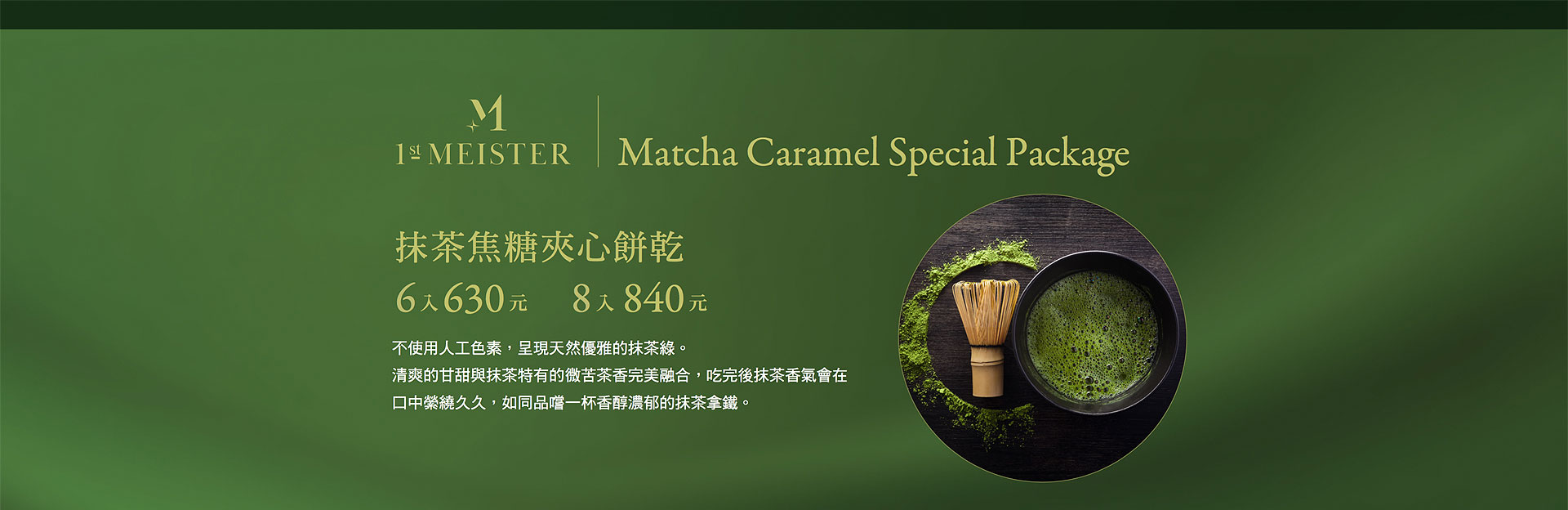 抹茶焦糖夾心餅乾6入630元8入840元ㄝ不使用人工色素，呈現天然優雅的抹茶綠。清爽的甘甜與抹茶特有的微苦茶香完美融合，吃完後抹茶香氣會在口中紫繞久久，如同品嚐一杯香醇濃郁的抹茶拿鐵。