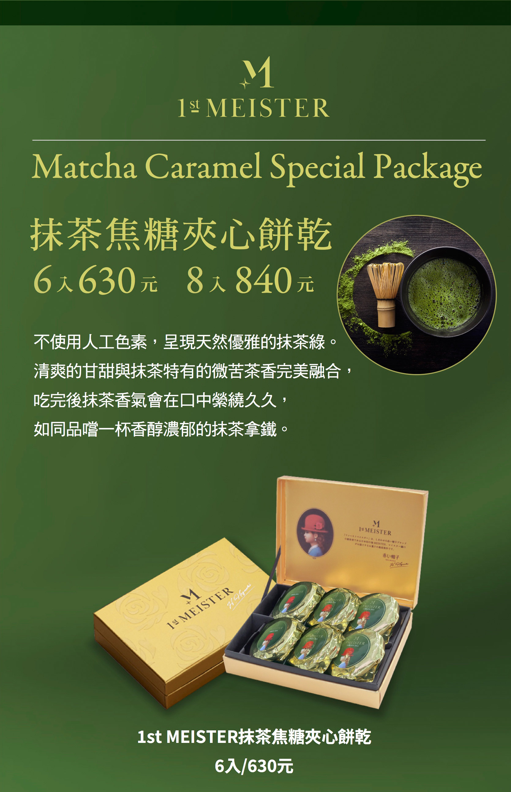抹茶焦糖夾心餅乾6入630元8入840元ㄝ不使用人工色素，呈現天然優雅的抹茶綠。清爽的甘甜與抹茶特有的微苦茶香完美融合，吃完後抹茶香氣會在口中紫繞久久，如同品嚐一杯香醇濃郁的抹茶拿鐵。