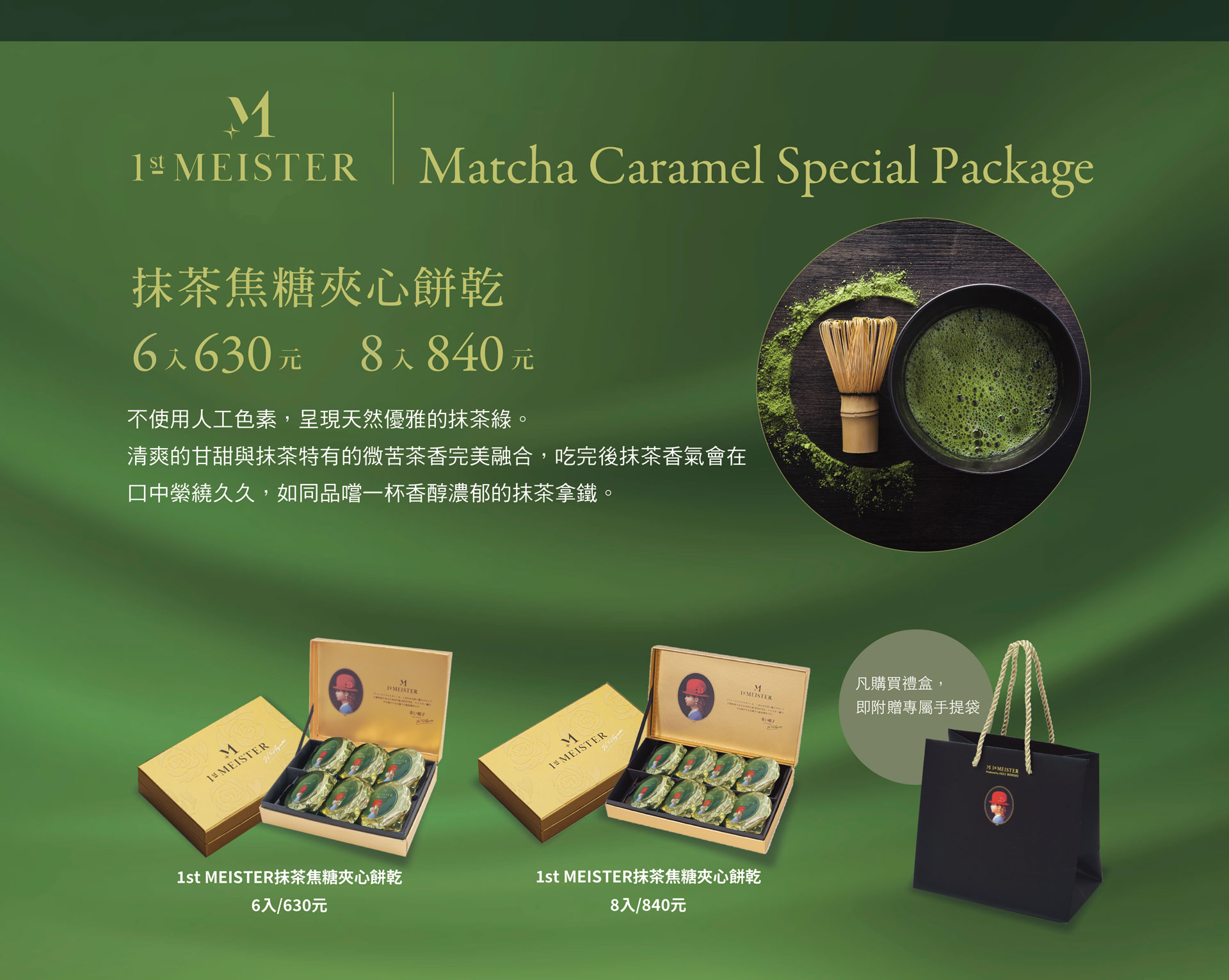 抹茶焦糖夾心餅乾6入630元8入840元ㄝ不使用人工色素，呈現天然優雅的抹茶綠。清爽的甘甜與抹茶特有的微苦茶香完美融合，吃完後抹茶香氣會在口中紫繞久久，如同品嚐一杯香醇濃郁的抹茶拿鐵。